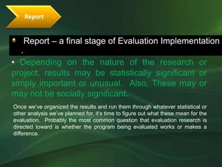 Report


    Report – a final stage of Evaluation Implementation
  .
• Depending on the nature of the research or
project, results may be statistically significant or
simply important or unusual. Also, These may or
may not be socially significant.
Once we’ve organized the results and run them through whatever statistical or
other analysis we’ve planned for, it’s time to figure out what these mean for the
evaluation. Probably the most common question that evaluation research is
directed toward is whether the program being evaluated works or makes a
difference.
 