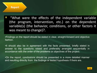 Report


     “What were the effects of the independent variable
    (the program, intervention, etc.) on the dependent
    variable(s) (the behavior, conditions, or other factors it
    was meant to change)?.
•Findings on the report should be stated in clear, straight-forward and objective
fashion.

•It should also be in agreement with the facts presented, briefly stated in
answer to the questions raised and preferably arranged sequentially in
accordance with the order of the problems or objectives of the project.

•On the report, conclusions should be presented in a more detailed manner
and resulting directly from the findings or tested hypothesis if there are.
 