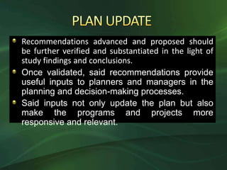 Recommendations advanced and proposed should
be further verified and substantiated in the light of
study findings and conclusions.
Once validated, said recommendations provide
useful inputs to planners and managers in the
planning and decision-making processes.
Said inputs not only update the plan but also
make the programs and projects more
responsive and relevant.
 
