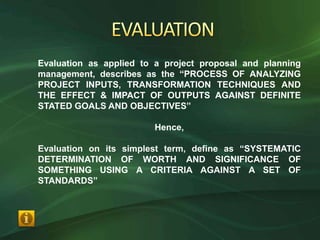 Evaluation as applied to a project proposal and planning
management, describes as the “PROCESS OF ANALYZING
PROJECT INPUTS, TRANSFORMATION TECHNIQUES AND
THE EFFECT & IMPACT OF OUTPUTS AGAINST DEFINITE
STATED GOALS AND OBJECTIVES”

                        Hence,

Evaluation on its simplest term, define as “SYSTEMATIC
DETERMINATION OF WORTH AND SIGNIFICANCE OF
SOMETHING USING A CRITERIA AGAINST A SET OF
STANDARDS”
 