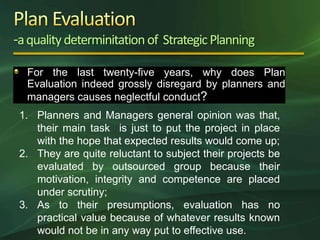 -a quality determinitation of Strategic Planning
  For the last twenty-five years, why does Plan
  Evaluation indeed grossly disregard by planners and
  managers causes neglectful conduct?
 1. Planners and Managers general opinion was that,
    their main task is just to put the project in place
    with the hope that expected results would come up;
 2. They are quite reluctant to subject their projects be
    evaluated by outsourced group because their
    motivation, integrity and competence are placed
    under scrutiny;
 3. As to their presumptions, evaluation has no
    practical value because of whatever results known
    would not be in any way put to effective use.
 