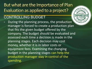 CONTROLLING BUDGET
- During the planning process, the production
  manager is forced to create a production plan
  that fits the given budget offered by the
  company. The budget should be evaluated and
  assessed each time a decision is made in the
  planning stages. Each decision may cost
  money, whether it is in labor costs or
  equipment fees. Examining the changing
  budget in the planning stages can help the
  production manager stay in control of the
  spending.
 