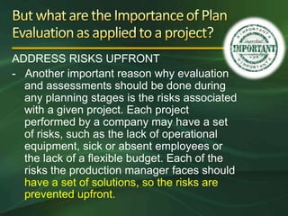 ADDRESS RISKS UPFRONT
- Another important reason why evaluation
  and assessments should be done during
  any planning stages is the risks associated
  with a given project. Each project
  performed by a company may have a set
  of risks, such as the lack of operational
  equipment, sick or absent employees or
  the lack of a flexible budget. Each of the
  risks the production manager faces should
  have a set of solutions, so the risks are
  prevented upfront.
 