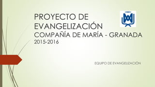 PROYECTO DE
EVANGELIZACIÓN
COMPAÑÍA DE MARÍA - GRANADA
2015-2016
EQUIPO DE EVANGELIZACIÓN
 