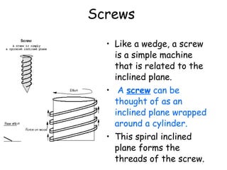 Screws   Like a wedge, a screw is a simple machine that is related to the inclined plane. A  screw  can be thought of as an inclined plane wrapped around a cylinder.   This spiral inclined plane forms the threads of the screw. 