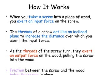 How It Works   When you  twist a screw  into a piece of wood, you  exert an input force  on the screw.  The  threads  of a screw  act like an inclined plane  to  increase the distance  over which you exert the input force.  As the  threads  of the screw turn, they  exert an output force  on the wood, pulling the screw into the wood. Friction  between the screw and the wood  holds the screw  in place. 