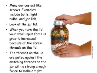 Many devices act like screws. Examples include bolts, light bulbs, and jar lids.  Look at the jar lid.  When you turn the lid, your small input force is greatly increased because of the screw threads on the lid.  The threads on the lid are pulled against the matching threads on the jar with a strong enough force to make a tight seal. 
