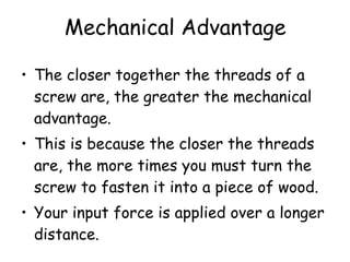 Mechanical Advantage The closer together the threads of a screw are, the greater the mechanical advantage.  This is because the closer the threads are, the more times you must turn the screw to fasten it into a piece of wood.  Your input force is applied over a longer distance.   