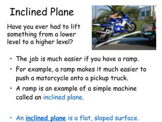 Inclined Plane The job is much easier if you have a ramp.  For example, a ramp makes it much easier to push a motorcycle onto a pickup truck.  A ramp is an example of a simple machine called an  inclined plane.   An  inclined plane  is a flat, sloped surface. Have you ever had to lift something from a lower level to a higher level? 