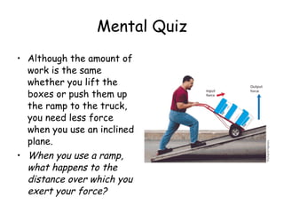 Although the amount of work is the same whether you lift the boxes or push them up the ramp to the truck, you need less force when you use an inclined plane.  When you use a ramp, what happens to the distance over which you exert your force?   Mental Quiz 
