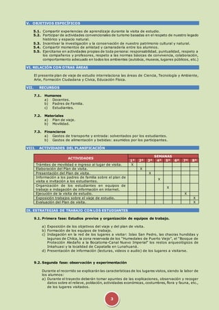 3 
V. OBJETIVOS ESPECÍFICOS 
5.1. Compartir experiencias de aprendizaje durante la visita de estudio. 
5.2. Participar de actividades convencionales de turismo basadas en el respeto de nuestro legado 
histórico y espacio natural. 
5.3. Incentivar la investigación y la conservación de nuestro patrimonio cultural y natural. 
5.4. Compartir momentos de amistad y camaradería entre los alumnos. 
5.5. Ejercitarse en actividades propias de toda persona: responsabilidad, puntualidad, respeto a 
los compañeros y profesores, respeto a las normas básicas de convivencia, colaboración, 
comportamiento adecuado en todos los ambientes (autobús, museos, lugares públicos, etc.) 
VI. RELACIÓN CON OTRAS ÁREAS 
El presente plan de viaje de estudio interrelaciona las áreas de Ciencia, Tecnología y Ambiente, 
Arte, Formación Ciudadana y Cívica, Educación Física. 
VII. RECURSOS 
7.1. Humanos 
a) Docentes. 
b) Padres de Familia. 
c) Estudiantes. 
7.2. Materiales 
a) Plan de viaje. 
b) Movilidad. 
7.3. Financieros 
a) Gastos de transporte y entrada: solventados por los estudiantes. 
b) Gastos de alimentación y bebidas: asumidos por los participantes. 
VIII. ACTIVIDADES DEL PLANIFICACIÓN 
ACTIVIDADES 
SEMANAS 
1º 2º 3º 4º 5º 6º 7º 8º 
Trámites de movilidad e ingreso al lugar de visita. X X 
Elaboración del Plan de visita. X 
Presentación del Plan de visita. X 
Información a los padres de familia sobre el plan de 
visita e invitación a los estudiantes. 
X 
Organización de los estudiantes en equipos de 
trabajo e indagación de información en internet. 
X 
Ejecución de la visita de estudio. X 
Exposición trabajos sobre el viaje de estudio. X 
Evaluación del Plan de visita. X 
IX. ESTRATEGIAS DE TRABAJO CON LOS ESTUDIANTES 
9.1. Primera fase: Estudios previos y organización de equipos de trabajo. 
a) Exposición de los objetivos del viaje y del plan de visita. 
b) Formación de los equipos de trabajo. 
c) Indagación en la red de los lugares a visitar: Islas San Pedro, las chacras hundidas y 
lagunas de Chilca, la zona reservada de los “Humedales de Puerto Viejo”, el “Bosque de 
Protección Aledaño a la Bocatoma-Canal Nuevo Imperial” los restos arqueológicos de 
Inkahuasi y la localidad de Capatalla en Lunahuaná. 
d) Presentación de información (lecturas, videos o audio) de los lugares a visitarse. 
9.2. Segunda fase: observación y experimentación 
Durante el recorrido se explicarán las características de los lugares vistos, siendo la labor de 
los alumnos: 
a) Durante el trayecto deberán tomar apuntes de las explicaciones, observación y recoger 
datos sobre el relieve, población, actividades económicas, costumbres, flora y fauna, etc., 
de los lugares visitados. 
 