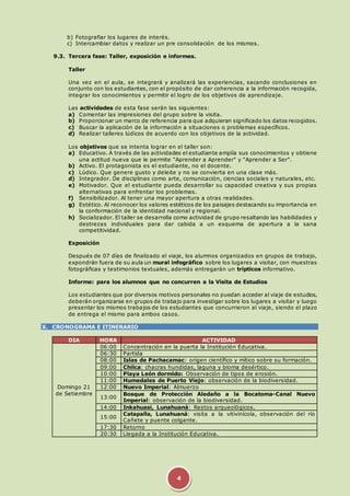 b) Fotografiar los lugares de interés. 
c) Intercambiar datos y realizar un pre consolidación de los mismos. 
9.3. Tercera fase: Taller, exposición e informes. 
4 
Taller 
Una vez en el aula, se integrará y analizará las experiencias, sacando conclusiones en 
conjunto con los estudiantes, con el propósito de dar coherencia a la información recogida, 
integrar los conocimientos y permitir el logro de los objetivos de aprendizaje. 
Las actividades de esta fase serán las siguientes: 
a) Comentar las impresiones del grupo sobre la visita. 
b) Proporcionar un marco de referencia para que adquieran significado los datos recogidos. 
c) Buscar la aplicación de la información a situaciones o problemas específicos. 
d) Realizar talleres lúdicos de acuerdo con los objetivos de la actividad. 
Los objetivos que se intenta lograr en el taller son: 
a) Educativo. A través de las actividades el estudiante amplía sus conocimientos y obtiene 
una actitud nueva que le permite "Aprender a Aprender" y "Aprender a Ser". 
b) Activo. El protagonista es el estudiante, no el docente. 
c) Lúdico. Que genere gusto y deleite y no se convierta en una clase más. 
d) Integrador. De disciplinas como arte, comunicación, ciencias sociales y naturales, etc. 
e) Motivador. Que el estudiante pueda desarrollar su capacidad creativa y sus propias 
alternativas para enfrentar los problemas. 
f) Sensibilizador. Al tener una mayor apertura a otras realidades. 
g) Estético. Al reconocer los valores estéticos de los paisajes destacando su importancia en 
la conformación de la identidad nacional y regional. 
h) Socializador. El taller se desarrolla como actividad de grupo resaltando las habilidades y 
destrezas individuales para dar cabida a un esquema de apertura a la sana 
competitividad. 
Exposición 
Después de 07 días de finalizado el viaje, los alumnos organizados en grupos de trabajo, 
expondrán fuera de su aula un mural infográfico sobre los lugares a visitar, con muestras 
fotográficas y testimonios textuales, además entregarán un trípticos informativo. 
Informe: para los alumnos que no concurren a la Visita de Estudios 
Los estudiantes que por diversos motivos personales no puedan acceder al viaje de estudios, 
deberán organizarse en grupos de trabajo para investigar sobre los lugares a visitar y luego 
presentar los mismos trabajos de los estudiantes que concurrieron al viaje, siendo el plazo 
de entrega el mismo para ambos casos. 
X. CRONOGRAMA E ITINERARIO 
DIA HORA ACTIVIDAD 
Domingo 21 
de Setiembre 
06:00 Concentración en la puerta la Institución Educativa. 
06:30 Partida 
08:00 Islas de Pachacamac: origen científico y mítico sobre su formación. 
09:00 Chilca: chacras hundidas, laguna y bioma desértico. 
10:00 Playa León dormido: Observación de tipos de erosión. 
11:00 Humedales de Puerto Viejo: observación de la biodiversidad. 
12:00 Nuevo Imperial: Almuerzo 
13:00 
Bosque de Protección Aledaño a la Bocatoma-Canal Nuevo 
Imperial: observación de la biodiversidad. 
14:00 Inkahuasi, Lunahuaná: Restos arqueológicos. 
15:00 
Catapalla, Lunahuaná: visita a la vitivinícola, observación del río 
Cañete y puente colgante. 
17:30 Retorno 
20:30 Llegada a la Institución Educativa. 
 