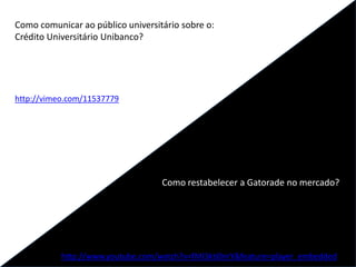 Como comunicar ao público universitário sobre o:
Crédito Universitário Unibanco?
http://vimeo.com/11537779
Como restabelecer a Gatorade no mercado?
http://www.youtube.com/watch?v=fMI3kti0nrY&feature=player_embedded
 