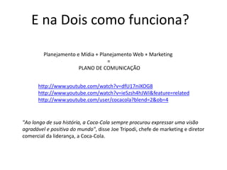 E na Dois como funciona?
Planejamento e Mídia + Planejamento Web + Marketing
=
PLANO DE COMUNICAÇÃO
http://www.youtube.com/watch?v=dfU17niXOG8
http://www.youtube.com/watch?v=ieSzsh4hJWI&feature=related
http://www.youtube.com/user/cocacola?blend=2&ob=4
"Ao longo de sua história, a Coca-Cola sempre procurou expressar uma visão
agradável e positiva do mundo", disse Joe Tripodi, chefe de marketing e diretor
comercial da liderança, a Coca-Cola.
 
