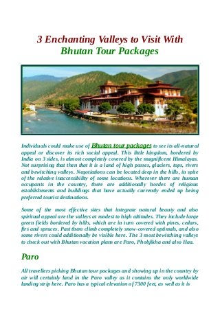 3 Enchanting Valleys to Visit With
Bhutan Tour Packages
Individuals could make use of Bhutan tour packages to see its all-natural
appeal or discover its rich social appeal. This little kingdom, bordered by
India on 3 sides, is almost completely covered by the magnificent Himalayas.
Not surprising that then that it is a land of high passes, glaciers, tops, rivers
and bewitching valleys. Negotiations can be located deep in the hills, in spite
of the relative inaccessibility of some locations. Wherever there are human
occupants in the country, there are additionally hordes of religious
establishments and buildings that have actually currently ended up being
preferred tourist destinations.
Some of the most effective sites that integrate natural beauty and also
spiritual appeal are the valleys at modest to high altitudes. They include large
green fields bordered by hills, which are in turn covered with pines, cedars,
firs and spruces. Past them climb completely snow-covered optimals, and also
some rivers could additionally be visible here. The 3 most bewitching valleys
to check out with Bhutan vacation plans are Paro, Phobjikha and also Haa.
Paro
All travellers picking Bhutan tour packages and showing up in the country by
air will certainly land in the Paro valley as it contains the only worldwide
landing strip here. Paro has a typical elevation of 7300 feet, as well as it is
 