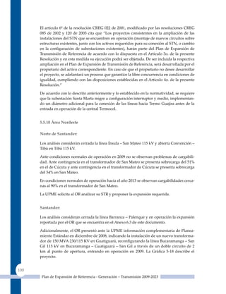 El articulo 6º de la resolución CREG 022 de 2001, modificado por las resoluciones CREG
      085 de 2002 y 120 de 2003 cita que “Los proyectos consistentes en la ampliación de las
      instalaciones del STN que se encuentren en operación (montaje de nuevos circuitos sobre
      estructuras existentes, junto con los activos requeridos para su conexión al STN, o cambio
      en la configuración de subestaciones existentes), harán parte del Plan de Expansión de
      Transmisión de Referencia de acuerdo con lo dispuesto en el Artículo 3o. de la presente
      Resolución y en esta medida su ejecución podrá ser objetada. De ser incluida la respectiva
      ampliación en el Plan de Expansión de Transmisión de Referencia, será desarrollada por el
      propietario del activo correspondiente. En caso de que el propietario no desee desarrollar
      el proyecto, se adelantará un proceso que garantice la libre concurrencia en condiciones de
      igualdad, cumpliendo con las disposiciones establecidas en el Artículo 4o. de la presente
      Resolución.”

      De acuerdo con lo descrito anteriormente y lo establecido en la normatividad, se requiere
      que la subestación Santa Marta migre a configuración interruptor y medio, implementan-
      do un diámetro adicional para la conexión de las líneas hacia Termo Guajira antes de la
      entrada en operación de la central Termocol.


      5.5.10 área nordeste

      norte de santander:

      Los análisis consideran cerrada la línea Ínsula – San Mateo 115 kV y abierta Convención –
      Tibú en Tibú 115 kV.

      Ante condiciones normales de operación en 2009 no se observan problemas de cargabili-
      dad. Ante contingencia en el transformador de San Mateo se presenta sobrecarga del 51%
      en el de Cúcuta y ante contingencia en el transformador de Cúcuta se presenta sobrecarga
      del 54% en San Mateo.

      En condiciones normales de operación hacia el año 2013 se observan cargabilidades cerca-
      nas al 90% en el transformador de San Mateo.

      La uPME solicita al OR analizar su STR y proponer la expansión requerida.


      santander:

      Los análisis consideran cerrada la línea Barranca – Palenque y en operación la expansión
      reportada por el OR que se encuentra en el Anexo 6.3 de este documento.

      Adicionalmente, el OR presentó ante la uPME información complementaria de Planea-
      miento Estándar en diciembre de 2008, indicando la instalación de un nuevo transforma-
      dor de 150 MVA 230/115 KV en Guatiguará, reconfigurando la línea Bucaramanga – San
      Gil 115 kV en Bucaramanga – Guatiguará – San Gil a través de un doble circuito de 2
      km al punto de apertura, entrando en operación en 2009. La Gráfica 5‑18 describe el
      proyecto.


100
       Plan de Expansión de Referencia - Generación – Transmisión 2009-2023
 