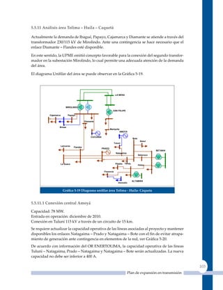 5.5.11 análisis área Tolima – Huila – Caquetá

Actualmente la demanda de Ibagué, Papayo, Cajamarca y Diamante se atiende a través del
transformador 230/115 kV de Mirolindo. Ante una contingencia se hace necesario que el
enlace Diamante – Flandes esté disponible.

En este sentido, la uPME emitió concepto favorable para la conexión del segundo transfor-
mador en la subestación Mirolindo, lo cual permite una adecuada atención de la demanda
del área.

El diagrama Unifilar del área se puede observar en la Gráfica 5‑19.




                                                                         LA MESA




                           MIROLINDO
                                                                      SAN FELIPE

           Cajamarca         Papayo

                                            Diamante

                   Brisas
                                                                   Mariquita
                                                                               AMOYA

                                                 CUCUANA
                                                                                            Bote
                                                                                                    Sesur
                                                                        Tuluní
                       Lanceros
                                  Flandes
                                                           PRADO
                                                                                                              BETANIA
                                                                         Natagaima
                                                                                                   Seboruco



                       La Guaca                                          Pitalito   Tenay
                                                                                                   Hobo


                                                            Florencia



                                                                                            ALTAMIRA
                                                                            Doncello


                        Gráfica 5‑19 diagrama unifilar área Tolima ‑ Huila‑ Cáqueta


5.5.11.1 Conexión central amoyá

Capacidad: 78 MW.
Entrada en operación: diciembre de 2010.
Conexión en Tuluní 115 kV a través de un circuito de 15 km.
Se requiere actualizar la capacidad operativa de las líneas asociadas al proyecto y mantener
disponibles los enlaces Natagaima – Prado y Natagaima – Bote con el fin de evitar atrapa-
miento de generación ante contingencia en elementos de la red, ver Gráfica 5‑20.
De acuerdo con información del OR ENERTOLIMA, la capacidad operativa de las líneas
Tuluní – Natagaima, Prado – Natagaima y Natagaima – Bote serán actualizadas. La nueva
capacidad no debe ser inferior a 400 A.

                                                                                                                          103
                                                                                       Plan de expansión en transmisión
 