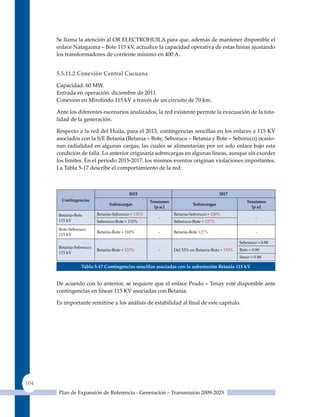 Se llama la atención al OR ELECTROHuILA para que, además de mantener disponible el
      enlace Natagaima – Bote 115 kV, actualice la capacidad operativa de estas líneas ajustando
      los transformadores de corriente mínimo en 400 A.


      5.5.11.2 Conexión Central Cucuana

      Capacidad: 60 MW.
      Entrada en operación: diciembre de 2011.
      Conexión en Mirolindo 115 kV a través de un circuito de 70 km.

      Ante los diferentes escenarios analizados, la red existente permite la evacuación de la tota-
      lidad de la generación.

      Respecto a la red del Huila, para el 2013, contingencias sencillas en los enlaces a 115 KV
      asociados con la S/E Betania (Betania – Bote, Seboruco – Betania y Bote – Seboruco) ocasio-
      nan radialidad en algunas cargas, las cuales se alimentarían por un solo enlace bajo esta
      condición de falla. Lo anterior originaría sobrecargas en algunas líneas, aunque sin exceder
      los límites. En el periodo 2015-2017, los mismos eventos originan violaciones importantes.
      La Tabla 5-17 describe el comportamiento de la red:



                                         2015                                         2017
        contingencias                              tensiones                                       tensiones
                               Sobrecargas                              Sobrecargas
                                                     [p.u.]                                          [p.u]
      Betania-Bote       Betania-Seboruco = 131%               Betania-Seboruco = 150%
                                                       -                                                -
      115 kV             Seboruco-Bote = 110%                  Seboruco-Bote = 127%
      Bote-Seboruco
                         Betania-Bote = 110%           -       Betania-Bote 127%                        -
      115 kV
                                                                                                Seboruco = 0.88
      Betania-Seboruco
                         Betania-Bote = 133%           -       Del 53% en Betania-Bote = 153%   Bote = 0.89
      115 kV
                                                                                                Sesur = 0.88

                 Tabla 5‑17 Contingencias sencillas asociadas con la subestación Betania 115 kV


      De acuerdo con lo anterior, se requiere que el enlace Prado – Tenay esté disponible ante
      contingencias en líneas 115 KV asociadas con Betania.

      Es importante remitirse a los análisis de estabilidad al final de este capítulo.




104
       Plan de Expansión de Referencia - Generación – Transmisión 2009-2023
 