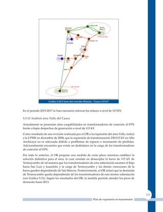 La Mesa 220
                                      Mirolindo                                         Guaca
                                      220/115                                           220/115




                                                      Diamante                      Centro del país
                                                      115
                                                                          Flandes 115
                                        Cucuana

                                                               Prado




                             Amoya                 Natagaima
                                                   115            Tenay
                                                                  115
                                       Tuluní
                                       115



                                     Bote 115




                                                Sur del país

                                 Betania
                                 220/115




                     Gráfica 5‑20 Cierre del corredor Betania ‑ Guaca 115 kV


En el periodo 2015-2017 se hace necesario reforzar los enlaces a nivel de 115 KV.

5.5.12 análisis área Valle del Cauca

Actualmente se presentan altas cargabilidades en transformadores de conexión al STN
frente a bajos despachos de generación a nivel de 115 kV.

Como resultado de una revisión realizada por el OR a la expansión del área Valle, indicó
a la UPME en diciembre de 2008, que la expansión de transformación 230/115 kV en Alto
Anchicayá no es adecuada debido a problemas de espacio e incremento de pérdidas.
Adicionalmente encuentra que existe un desbalance en la carga de los transformadores
de conexión al STN.

Por todo lo anterior, el OR propone una medida de corto plazo mientras establece la
solución definitiva para el área, la cual consiste en desacoplar la barra de 115 kV de
Termoyumbo de tal manera que los transformadores de esta subestación asumen el flujo
hacia San Luis y Juanchito y la carga de Termoyumbo y las demás conexiones de la
barra queden dependiendo de San Marcos. Posteriormente, el OR aclaró que la demanda
de Termoyumbo queda dependiendo de los transformadores de esta misma subestación
(ver Gráfica 5‑21). Según los resultados del OR, la medida permite atender los picos de
demanda hasta 2013.



                                                                                                                  105
                                                                               Plan de expansión en transmisión
 