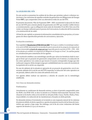5.6 análIsIs del sTn

      En esta sección se presentan los análisis de las obras que permiten reducir o eliminar res-
      tricciones y las conexiones de aquellas centrales de generación con Obligaciones de Energía
      Firme oEF y que comprenden entre sus alternativas redes de uso del STN.

      El presente documento, Plan de Expansión 2009 – 2023, recomienda la ejecución de obras
      de uso del STN para conectar plantas de generación con OEF que resulten viables técnica
      y económicamente y que su obligación inicie antes de diciembre 31 de 2014. Esto con el fin
      contar con tiempo suficiente para el proceso de Convocatoria, la selección del Inversionista
      y la construcción de las redes.

      Al final de este capítulo se presenta la información consolidada de los proyectos y el crono-
      grama de obras especificando periodos de convocatoria y ejecución.


      evaluación económica:

      Fue expedida la resolución uPme 0515 de 2008 “Por la que se establece la metodología median-
      te la cual la UPME determinará la recomendación para la ejecución de los proyectos de expansión de
      activos remunerados a través de cargos por uso requeridos para la conexión al STN – STR – SDL
      de las plantas y/o unidades con asignación de Obligación de Energía en Firme”, la cual fue puesta
      en consideración para comentarios de los agentes.

      Esta resolución establece una metodología sencilla que valora los beneficios dada la ener-
      gía en firme que un proyecto de generación compromete con el sistema y la reducción de
      los costos operativos. Los costos en que incurre el usuario corresponden al pago que éste
      realiza por asegurar dicha energía (cargo por confiabilidad) más los costos de inversión de
      la expansión de la red de uso requerida.

      En caso de adelanto de la entrada en operación de un proyecto de generación, con el con-
      secuente adelanto de la red de uso del STN requerida, la reducción del costo operativo en
      ese periodo, deberá cubrir los costos del adelanto de la red.

      Los agentes deben realizar sus ejercicios y cálculos de acuerdo con la metodología
      establecida.


      5.6.1 área sur demanda mínima

      Problemática:

      Actualmente en condiciones de demanda mínima, es decir el periodo comprendido entre
      las 00:00 y las 05:00 A.M. se eleva la tensión en el Sistema Interconectado Nacional. Esta
      situación se ha hecho crítica en la red del sur del país (Valle, Cauca, Nariño, Huila y Putu-
      mayo) debido a la reducción de las transferencias a Ecuador en dicho periodo.
      En demanda mínima el incremento en la tensión es una respuesta natural de los sistemas
      de potencia debido al efecto capacitivo y aportes de potencia reactiva de las líneas de trans-
      misión que operan a baja carga. Sin embargo, con el fin de evitar violaciones del límite
      superior de tensión (1,1 p.u.) se recurre a:

108
       Plan de Expansión de Referencia - Generación – Transmisión 2009-2023
 