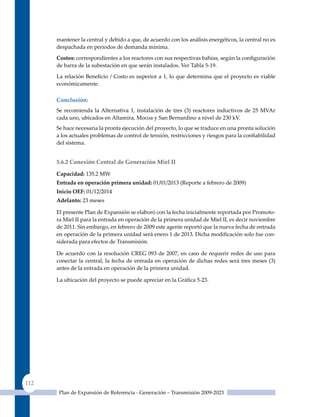 mantener la central y debido a que, de acuerdo con los análisis energéticos, la central no es
      despachada en periodos de demanda mínima.

      Costos: correspondientes a los reactores con sus respectivas bahías, según la configuración
      de barra de la subestación en que serán instalados. Ver Tabla 5-19.

      La relación Beneficio / Costo es superior a 1, lo que determina que el proyecto es viable
      económicamente.

      Conclusión:
      Se recomienda la Alternativa 1, instalación de tres (3) reactores inductivos de 25 MVAr
      cada uno, ubicados en Altamira, Mocoa y San Bernardino a nivel de 230 kV.
      Se hace necesaria la pronta ejecución del proyecto, lo que se traduce en una pronta solución
      a los actuales problemas de control de tensión, restricciones y riesgos para la confiabilidad
      del sistema.


      5.6.2 Conexión Central de Generación miel II

      Capacidad: 135.2 MW
      entrada en operación primera unidad: 01/01/2013 (Reporte a febrero de 2009)
      Inicio oeF: 01/12/2014
      adelanto: 23 meses

      El presente Plan de Expansión se elaboró con la fecha inicialmente reportada por Promoto-
      ra Miel II para la entrada en operación de la primera unidad de Miel II, es decir noviembre
      de 2011. Sin embargo, en febrero de 2009 este agente reportó que la nueva fecha de entrada
      en operación de la primera unidad será enero 1 de 2013. Dicha modificación solo fue con-
      siderada para efectos de Transmisión.

      De acuerdo con la resolución CREG 093 de 2007, en caso de requerir redes de uso para
      conectar la central, la fecha de entrada en operación de dichas redes será tres meses (3)
      antes de la entrada en operación de la primera unidad.

      La ubicación del proyecto se puede apreciar en la Gráfica 5‑23.




112
       Plan de Expansión de Referencia - Generación – Transmisión 2009-2023
 