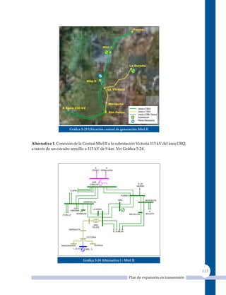 Gráfica 5‑23 ubicación central de generación miel II



alternativa 1: Conexión de la Central Miel II a la subestación Victoria 115 kV del área CRQ,
a través de un circuito sencillo a 115 kV de 9 km. Ver Gráfica 5‑24.



                                              A       A
                                            CERRO PRIMAVERA
                                            MATOS
                                              O


                                            SAN
                                           CARLOS                                   A LA
                                                                                   SIERRA

                        A EPM

                                                                    PURNIO

                                                                  MIEL                      NOROESTE
                                      ESMERALDA


                            A                   LA ENEA
                         VIRGINIA LA                                                          A
                              HERMOSA                                        BALSILLAS      BACATA
                  A VALLE




                                                 SAN
                                                FELIPE
                      MARIQUITA
                                                              A LA MESA

                                        VICTORIA



                 MANZANARES                      DORADA
                          1 x 9 Km.    MIEL 2




                                      Gráfica 5‑24 alternativa I ‑ miel II


                                                                                                                113
                                                                             Plan de expansión en transmisión
 
