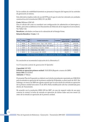 En los análisis de estabilidad transitoria se presenta el impacto del ingreso de las centrales
      de generación al sistema.

      Esta alternativa implica redes de uso del STN por lo que el costo fue valorado con unidades
      constructivas de la resolución CREG 011 de 2009.

      Costo: Millones uS$ 3.65
      Para el cálculo del costo se consideró una configuración de subestación en Interruptor y
      Medio, pero ésta se definirá en los Documentos de Selección de la respectiva Convocatoria.
      Ver Tabla 5-22.
      Beneficios: calculados con base en la valoración de la Energía Firme.
      relación Beneficio / Costo: 1.16


                        Vida                                                         costo unitario    costo total
       Item   código                     unidad constructiva              cantidad
                        útil                                                         miles$ dic/08    miles$ dic/08
        1     SE242      30    Módulo común - Tipo 1 - IM - 230 KV           1          4,912,136        4,912,136
        2     SE232      30    Módulo de Barraje ‑ Tipo 1 ‑ IM ‑ 230 kV      1            457,662         457,662
        3     LI222      40    km de línea, 2 circuitos ‑ 230 KV             2            453,582         907,164
        4     SE211      30    Bahía línea ‑ IM ‑ 230kV                      2          2,569,253        5,138,506
        5     SE219      30    Corte central - IM - 230 KV                   1            942,679         942,679

                       Tabla 5‑22 Valoración en unidades constructivas alternativa 3 – miel II



      En conclusión se recomienda la ejecución de la Alternativa 3.

      5.6.3 Conexión central de generación el quimbo

      Capacidad: 420 MW
      entrada en operación primera unidad: 31/01/2014 (Reporte a marzo de 2009)
      Inicio oeF: 01/12/2014
      adelanto: 17 Meses

      El presente Plan de Expansión se elaboró con la fecha inicialmente reportada por EMGESA
      para la entrada en operación de la primera unidad de El quimbo, es decir junio de 2013. Sin
      embargo, en marzo de 2009 este agente reportó que la nueva fecha de entrada en operación
      de la primera unidad será enero 31 de 2014. Dicha modificación solo fue considerada para
      efectos de Transmisión.

      De acuerdo con la resolución CREG 093 de 2007, en caso de requerir redes de uso para
      conectar la central, la fecha de entrada en operación de dichas redes será tres meses (3)
      antes de la entrada en operación de la primera unidad.




116
       Plan de Expansión de Referencia - Generación – Transmisión 2009-2023
 
