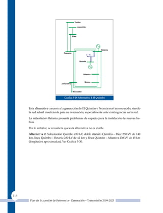 Gráfica 5‑29 alternativa 1 el quimbo



      Esta alternativa concentra la generación de El quimbo y Betania en el mismo nodo, siendo
      la red actual insuficiente para su evacuación, especialmente ante contingencias en la red.

      La subestación Betania presenta problemas de espacio para la instalación de nuevas ba-
      hías.

      Por lo anterior, se considera que esta alternativa no es viable.

      alternativa 2: Subestación Quimbo 230 kV, doble circuito Quimbo – Páez 230 kV de 140
      km, línea Quimbo – Betania 230 kV de 42 km y línea Quimbo – Altamira 230 kV de 45 km
      (longitudes aproximadas). Ver Gráfica 5‑30.




118
       Plan de Expansión de Referencia - Generación – Transmisión 2009-2023
 