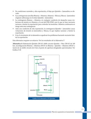 •   En condiciones normales y alta exportación, el flujo por Quimbo – Jamondino es ele-
    vado.
•   Las contingencias sencillas Betania – Altamira, Altamira – Mocoa y Mocoa – Jamondino
    originan sobrecarga en el enlace quimbo – Jamondino.
•   La contingencia Betania – Altamira, en cualquier condición de despacho causa vio-
    laciones de tensión en Altamira y la red del STR (THC), por lo que se hace necesario
    racionar o limitar la exportación para controlar las tensiones. Altamira continuaría en
    riesgo ante esta contingencia.
•   Ante una condición de alta exportación, la contingencia quimbo – Jamondino causa
    violaciones de tensión en Jamondino y Mocoa, lo que implica racionar y limitar la
    exportación.
•   Con el crecimiento de la demanda se agudizan los problemas haciendo necesario limi-
    tar la exportación.

Esta alternativa requiere un refuerzo. Ver los resultados de la Alternativa 7.

alternativa 4: Subestación Quimbo 230 kV, doble circuito Quimbo – Páez 230 kV de 140
km, reconfiguración Betania – Altamira 230 kV en Betania – Quimbo – Altamira 230 kV a
través de un doble circuito de 4 km al punto de apertura (longitudes aproximadas). Ver
Gráfica 5‑32




                             Gráfica 5‑32 alternativa 4 el quimbo




                                                                                              121
                                                           Plan de expansión en transmisión
 