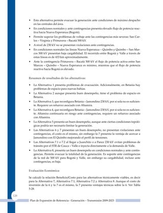 •   Esta alternativa permite evacuar la generación ante condiciones de máximo despacho
          en las centrales del área.
      •   En condiciones normales y ante contingencias presenta elevado flujo de potencia reac-
          tiva hacia Nueva Esperanza (Bogotá).
      •   Permite superar los problemas de voltaje ante las contingencias más severas: San Car-
          los – Virginia y Primavera – Bacatá 500 kV.
      •   A nivel de 230 kV no se presentan violaciones ante contingencias.
      •   En condiciones normales las líneas Nueva Esperanza – quimbo y quimbo – San Mar-
          cos 500 kV presentan baja cargabilidad. El recorrido entre Bogotá y Valle a través de
          estas líneas es de 433 km aproximadamente.
      •   Ante la contingencia Primavera – Bacatá 500 kV el flujo de potencia activa entre San
          Marcos – Quimbo – Nueva Esperanza es mínimo, mientras que el flujo de potencia
          reactiva hacia Bogotá es elevado.


      resumen de resultados de las alternativas:

      •   La Alternativa 1 presenta problemas de evacuación. Adicionalmente, en Betania hay
          problemas de espacio para nuevas bahías.
      •   La Alternativa 2 aunque presenta buen desempeño, tiene el problema de espacio en
          Betania.
      •   La Alternativa 3, que reconfigura Betania – Jamondino 230 kV, por si sola no es suficien-
          te. Requiere un refuerzo asociado con Altamira.
      •   La Alternativa 4, que reconfigura Betania – Jamondino 230 kV, por si sola no es suficien-
          te. Altamira continuaría en riesgo ante contingencias, requiere un refuerzo asociado
          con Altamira.
      •   La Alternativa 5 presenta un buen desempeño, aunque ante ciertas condiciones topoló-
          gicas podría ser necesario limitar la generación.
      •   Las Alternativas 6 y 7 presentan un buen desempeño, no presentan violaciones ante
          contingencias, el costo es el mismo, sin embargo la 7 presenta la ventaja de acercar a
          Jamondino con El Quimbo mejorando el perfil de tensiones.
      •   Las Alternativas 7.1 o 7.2 al llegar a Juanchito o a Pance 230 kV evitan problemas de
          tránsito por el STR de Cauca – Valle e inyecta directamente a la demanda de Valle.
      •   La Alternativa 8, presenta un buen desempeño en condiciones normales y ante contin-
          gencias. Permite evacuar la totalidad de la generación. Es soporte ante contingencias
          de la red de 500 kV para Bogotá y Valle, sin embargo su cargabilidad, incluso ante
          contingencias, es baja.


      evaluación económica:

      Se calculó la relación Beneficio/Costo para las alternativas técnicamente viables, es decir
      para la Alternativa 7, Alternativa 7.1, Alternativa 7.2 y Alternativa 8. Aunque el costo de
      inversión de la 6 y la 7 es el mismo, la 7 presenta ventajas técnicas sobre la 6. Ver Tabla
      5-28.

128
       Plan de Expansión de Referencia - Generación – Transmisión 2009-2023
 