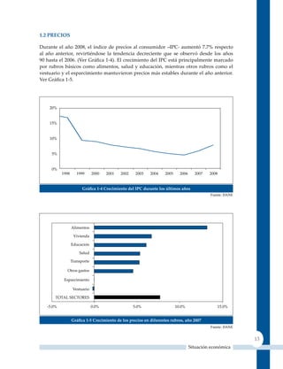 1.2 PreCIos

Durante el año 2008, el índice de precios al consumidor –IPC- aumentó 7.7% respecto
al año anterior, revirtiéndose la tendencia decreciente que se observó desde los años
90 hasta el 2006. (Ver Gráfica 1‑4). El crecimiento del IPC está principalmente marcado
por rubros básicos como alimentos, salud y educación, mientras otros rubros como el
vestuario y el esparcimiento mantuvieron precios más estables durante el año anterior.
Ver Gráfica 1‑5.




                   Gráfica 1‑4 Crecimiento del IPC durante los últimos años
                                                                                      Fuente: DANE




              Gráfica 1‑5 Crecimiento de los precios en diferentes rubros, año 2007
                                                                                      Fuente: DANE


                                                                                                     13
                                                                            Situación económica
 