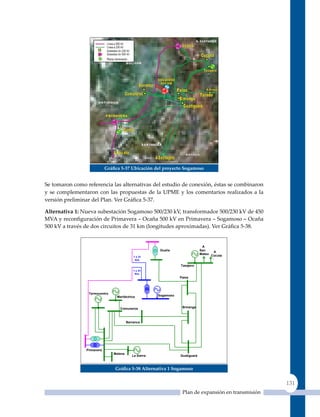 Gráfica 5‑37 ubicación del proyecto sogamoso


Se tomaron como referencia las alternativas del estudio de conexión, éstas se combinaron
y se complementaron con las propuestas de la uPME y los comentarios realizados a la
versión preliminar del Plan. Ver Gráfica 5‑37.

alternativa 1: Nueva subestación Sogamoso 500/230 kV, transformador 500/230 kV de 450
MVA y reconfiguración de Primavera – Ocaña 500 kV en Primavera – Sogamoso – Ocaña
500 kV a través de dos circuitos de 31 km (longitudes aproximadas). Ver Gráfica 5‑38.


                                                                                 A
                                                         Ocaña                  San    A
                                                                                Mateo Cúcuta
                                             1 x 31
                                              Km.                                      A
                                                                                       Toledo
                                                                   Tasajero
                                             1 x 31
                                              Km.
                                                                   Palos




                 Termocentro
                                 Meriléctrica           Sogamoso



                                   Comuneros                        B/manga



                                         Barranca




                Primavera
                                Malena
                                            La Sierra              Guatiguará



                                Gráfica 5‑38 alternativa 1 sogamoso


                                                                                                       131
                                                                    Plan de expansión en transmisión
 