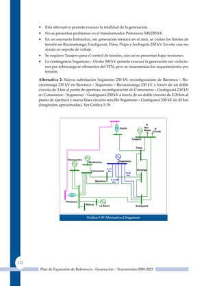 •   Esta alternativa permite evacuar la totalidad de la generación.
      •   No se presentan problemas en el transformador Primavera 500/230 kV.
      •   En un escenario hidráulico, sin generación térmica en el área, se violan los límites de
          tensión en Bucaramanga, Guatiguará, Palos, Paipa y Sochagota 230 kV. En este caso no
          ayuda en soporte de voltaje.
      •   Se requiere Tasajero para el control de tensión, aún así se presentan bajas tensiones.
      •   La contingencia Sogamoso – Ocaña 500 kV permite evacuar la generación sin violacio-
          nes por sobrecarga en elementos del STN, pero se incrementan los requerimientos por
          tensión.

      alternativa 2: Nueva subestación Sogamoso 230 kV, reconfiguración de Barranca – Bu-
      caramanga 230 kV en Barranca – Sogamoso – Bucaramanga 230 kV a través de un doble
      circuito de 3 km al punto de apertura, reconfiguración de Comuneros – Guatiguará 230 kV
      en Comuneros – Sogamoso – Guatiguará 230 kV a través de un doble circuito de 2.09 km al
      punto de apertura y nueva línea circuito sencillo Sogamoso – Guatiguará 230 kV de 45 km
      (longitudes aproximadas). Ver Gráfica 5‑39.




                                                                                                A
                                                                        Ocaña                  San    A
                                                                                               Mateo Cúcuta


                                                                                    Tasajero


                                                                                       Palos




                       Termocentro
                                      Meriléctrica                      Sogamoso


                                                         2x3
                                        Comuneros                                       B/manga
                                                          Km.
                                                                            44.95
                                                                             Km.

                                                             2 x 2.09
                                              Barranca        Km.




                      Primavera
                                     Malena
                                                 La Sierra                             Guatiguará



                                     Gráfica 5‑39 alternativa 2 sogamoso




132
      Plan de Expansión de Referencia - Generación – Transmisión 2009-2023
 