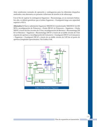 Ante condiciones normales de operación y contingencias para los diferentes despachos
analizados, esta alternativa no presenta violaciones de tensión ni de sobrecarga.

Con el fin de superar la contingencia Sogamoso – Bucaramanga, en un escenario hidráu-
lico alto, se deberá garantizar que el enlace Sogamoso – Guatiguará tenga una capacidad
superior a 810 A.

alternativa 5: Nueva subestación Sogamoso 500/230 kV, transformador 500/230 kV de 450
MVA, reconfiguración de Primavera – Ocaña 500 kV en Primavera – Sogamoso – Ocaña
500 kV a través de dos circuitos de 31 km, reconfiguración de Barranca – Bucaramanga 230
kV en Barranca – Sogamoso – Bucaramanga 230 kV a través de un doble circuito de 3 km
al punto de apertura y reconfiguración de Comuneros – Guatiguará 230 kV en Comuneros
– Sogamoso – Guatiguará 230 kV a través de un doble circuito de 2.09 km al punto de
apertura (longitudes aproximadas). Ver Gráfica 5‑44.




                                                                                     A
                                                             Ocaña                  San    A
                                                                                    Mateo Cúcuta
                                             1 x 31
                                              Km.

                                                                        Tasajero
                                             1 x 31
                                              Km.
                                                                            Palos




                  Termocentro
                                  Meriléctrica               Sogamoso

                                                      2x3
                                    Comuneros          Km.                    B/manga
                                                                 2 x 2.09
                                                                  Km.


                                         Barranca




                 Primavera
                                Malena     La Sierra                         Guatiguará



                                Gráfica 5‑44 alternativa 5 sogamoso




                                                                                                               139
                                                                            Plan de expansión en transmisión
 