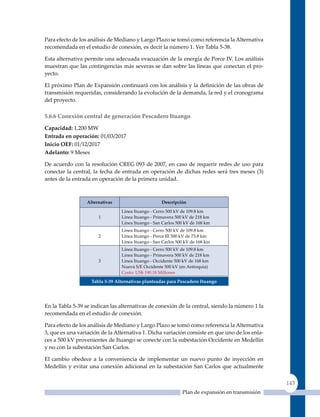 Para efecto de los análisis de Mediano y Largo Plazo se tomó como referencia la Alternativa
recomendada en el estudio de conexión, es decir la número 1. Ver Tabla 5-38.

Esta alternativa permite una adecuada evacuación de la energía de Porce IV. Los análisis
muestran que las contingencias más severas se dan sobre las líneas que conectan el pro-
yecto.

El próximo Plan de Expansión continuará con los análisis y la definición de las obras de
transmisión requeridas, considerando la evolución de la demanda, la red y el cronograma
del proyecto.

5.6.6 Conexión central de generación Pescadero Ituango

Capacidad: 1,200 MW
entrada en operación: 01/03/2017
Inicio oeF: 01/12/2017
adelanto: 9 Meses

De acuerdo con la resolución CREG 093 de 2007, en caso de requerir redes de uso para
conectar la central, la fecha de entrada en operación de dichas redes será tres meses (3)
antes de la entrada en operación de la primera unidad.



                  alternativas                      Descripción

                                 Línea Ituango ‑ Cerro 500 kV de 109.8 km
                       1         Línea Ituango ‑ Primavera 500 kV de 218 km
                                 Línea Ituango ‑ San Carlos 500 kV de 168 km
                                 Línea Ituango ‑ Cerro 500 kV de 109.8 km
                       2         Línea Ituango ‑ Porce III 500 kV de 73.8 km
                                 Línea Ituango ‑ San Carlos 500 kV de 168 km
                                 Línea Ituango ‑ Cerro 500 kV de 109.8 km
                                 Línea Ituango ‑ Primavera 500 kV de 218 km
                       3         Línea Ituango ‑ Occidente 500 kV de 168 km
                                 Nueva S/E Occidente 500 kV (en Antioquia)
                                 Costo: uS$ 190.18 Millones

                    Tabla 5‑39 alternativas planteadas para Pescadero Ituango




En la Tabla 5-39 se indican las alternativas de conexión de la central, siendo la número 1 la
recomendada en el estudio de conexión.

Para efecto de los análisis de Mediano y Largo Plazo se tomó como referencia la Alternativa
3, que es una variación de la Alternativa 1. Dicha variación consiste en que uno de los enla-
ces a 500 kV provenientes de Ituango se conecte con la subestación Occidente en Medellín
y no con la subestación San Carlos.

El cambio obedece a la conveniencia de implementar un nuevo punto de inyección en
Medellín y evitar una conexión adicional en la subestación San Carlos que actualmente


                                                                                                 143
                                                              Plan de expansión en transmisión
 