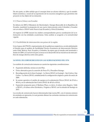 De otra parte, se debe señalar que el concepto tiene un alcance eléctrico y que la rentabi-
lidad económica y social de la exportación de los recursos energéticos que permitirá este
proyecto no fue objeto de la evaluación.


5.7.2 nuevo enlace con ecuador

En febrero de 2009 el Ministerio de Electricidad y Energía Renovable de la República de
Ecuador, manifestó la propuesta de una nueva interconexión entre Colombia y Ecuador
con un enlace a 230 kV entre Nueva Loja (Ecuador) y Orito (Colombia).

Al respecto la uPME iniciará los análisis correspondientes previa coordinación de la in-
formación con las entidades ecuatorianas. Estos análisis se acogerán a la normatividad
vigente.


5.7.3 Factibilidad de interconexión con países de la región

Con el apoyo del PNuD y representantes de los gobiernos respectivos, se está adelantando
el Estudio para el análisis de Factibilidad Técnico Económica de Interconexión Eléctrica
entre Chile, Bolivia, Perú, Ecuador y Colombia. Se espera que el estudio esté terminado a
finales de 2009 y el cual servirá para avanzar en el desarrollo de las iniciativas de intercam-
bios de energía eléctrica entre estos países.


5.8 nIVel de CorToCIrCuITo en las suBesTaCIones del sTn

Los análisis de cortocircuito tomaron en cuenta las siguientes consideraciones:

•   Expansión definida, incluso en este Plan.
•   Única alternativa para la conexión de Porce IV y Pescadero Ituango.
•   Reconfiguración de la línea Guatapé – La Sierra 230 kV en Guatapé – San Carlos y San
    Carlos – La Sierra 230 kV, restableciendo la configuración original a partir de enero de
    2009.
•   Se asume operativo el cambio de equipos en la subestación Chivor 230 kV de 25 kA a
    40 kA y en la subestación San Carlos 230 kV de 40 kA a 63 kA.
•   Expansión propuesta para el Mediano Plazo, es decir, el enlace entre Bogotá y Valle
    a 500 kV y el enlace entre Occidente y Virginia a 500 kV con la entrada de Ituango en
    2017.

Los niveles de cortocircuito fueron determinados bajo norma IEC, con el máximo número
de unidades en operación, lo cual permite obtener las corrientes máximas de cortocircuito
en cada subestación.




                                                                                                  145
                                                           Plan de expansión en transmisión
 