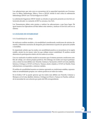 Las subestaciones que más cerca se encuentran de la capacidad reportada son Cerroma-
toso, La Mesa, Sabanalarga, Tebsa y Torca a 230 kV, siendo la más crítica la subestación
Sabanalarga 230 kV con 1 kA de holgura en el 2017.

La subestación Sogamoso 230 kV desde su entrada en operación presenta un nivel de cor-
tocircuito elevado. La variación al 2017 es cercana a los 2 kA.

Los Transmisores deben estar prestos a realizar las adecuaciones a que haya lugar. De
igual manera los Operadores de Red deben estar atentos y analizar el nivel de corto en su
sistema.


5.9 análIsIs de esTaBIlIdad

5.9.1 estabilidad de voltaje

Se realizaron análisis modales y de sensibilidad considerando condiciones de máxima de-
manda y diferentes escenarios de despacho para determinar el punto de operación (estable
o inestable).

Es importante señalar que los nodos con sensibilidad positiva se encuentran en la región
estable, siendo los de menor valor los que reflejan mayor estabilidad. El análisis modal
determina la participación relativa de los nodos en un área.

una vez realizado el análisis modal se encuentra que el sistema presenta condiciones esta-
bles de voltaje, con valores propios positivos. Sin embargo, los nodos con mayor participa-
ción, es decir los más débiles son: Tenerife, Calamar y San Jacinto a 66 kV en Costa, Quibdo,
Istmina y Cértegui a 115 kV en Chocó y Tumaco, Junín e Ipiales a 115 kV en Nariño. Estas
subestaciones corresponden a sistemas radiales.

El análisis de sensibilidad muestra un sistema operando en condiciones estables, represen-
tadas en sensibilidades propias con valores positivos en todos los nodos.

En la Gráfica 5‑47 se puede apreciar que los nodos más débiles son Tenerife, Calamar y
Mompox en la Costa, Quibdo, Istmina y Cértegui en Chocó y Tumaco en Nariño, ratifican-
do la necesidad de una solución por parte del OR correspondiente.




                                                                                                147
                                                          Plan de expansión en transmisión
 
