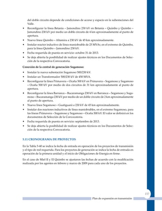 del doble circuito depende de condiciones de acceso y espacio en la subestaciones del
    Valle.
•   Reconfigurar la línea Betania – Jamondino 230 kV en Betania – Quimbo y Quimbo –
    Jamondino 230 kV por medio un doble circuito de 4 km aproximadamente al punto de
    apertura.
•   Nueva línea Quimbo – Altamira a 230 kV de 45 km aproximadamente.
•   Instalar reactor inductivo de línea maniobrable de 25 MVAr, en el extremo de quimbo,
    para la línea Quimbo – Jamondino 230 kV.
•   Fecha requerida de puesta en servicio: octubre 31 de 2013.
•   Se deja abierta la posibilidad de realizar ajustes técnicos en los Documentos de Selec-
    ción de la respectiva Convocatoria.

Conexión de la central de generación sogamoso:
•   Instalar la nueva subestación Sogamoso 500/230 kV.
•   Instalar un Transformador 500/230 kV de 450 MVA.
•   Reconfigurar la línea Primavera – Ocaña 500 kV en Primavera – Sogamoso y Sogamoso
    – Ocaña 500 kV por medio de dos circuitos de 31 km aproximadamente al punto de
    apertura.
•   Reconfigurar la línea Barranca – Bucaramanga 230 kV en Barranca – Sogamoso y Soga-
    moso – Bucaramanga 230 kV por medio de un doble circuito de 2 km aproximadamente
    al punto de apertura.
•   Nueva línea Sogamoso – Guatiguará a 230 kV de 45 km aproximadamente.
•   Instalar dos reactores inductivos de línea maniobrables, en el extremo Sogamoso, para
    las líneas Primavera – Sogamoso y Sogamoso – Ocaña 500 kV. El valor se definirá en los
    documentos de Selección de la Convocatoria.
•   Fecha requerida de puesta en servicio: septiembre de 2013.
•   Se deja abierta la posibilidad de realizar ajustes técnicos en los Documentos de Selec-
    ción de la respectiva Convocatoria.


5.11 CronoGrama de ProYeCTos

En la Tabla 5-40 se indica la fecha de entrada en operación de los proyectos de transmisión
y el tipo de red requerida. Para los proyectos de generación se indica la fecha de entrada en
operación de la primera unidad y el inicio de Obligaciones de Energía en firme.

En el caso de Miel II y El Quimbo se ajustaron las fechas de acuerdo con la modificación
realizada por los agentes en febrero y marzo de 2009 para cada uno de los proyectos.




                                                                                                157
                                                          Plan de expansión en transmisión
 