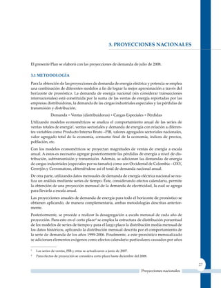 3. ProYeCCIones naCIonales


El presente Plan se elaboró con las proyecciones de demanda de julio de 2008.

3.1 meTodoloGía

Para la obtención de las proyecciones de demanda de energía eléctrica y potencia se emplea
una combinación de diferentes modelos a fin de lograr la mejor aproximación a través del
horizonte de pronóstico. La demanda de energía nacional (sin considerar transacciones
internacionales) está constituida por la suma de las ventas de energía reportadas por las
empresas distribuidoras, la demanda de las cargas industriales especiales y las pérdidas de
transmisión y distribución.
              Demanda = Ventas (distribuidoras) + Cargas Especiales + Pérdidas
utilizando modelos econométricos se analiza el comportamiento anual de las series de
ventas totales de energía3, ventas sectoriales y demanda de energía con relación a diferen-
tes variables como Producto Interno Bruto –PIB, valores agregados sectoriales nacionales,
valor agregado total de la economía, consumo final de la economía, índices de precios,
población, etc.
Con los modelos econométricos se proyectan magnitudes de ventas de energía a escala
anual. A estos es necesario agregar posteriormente las pérdidas de energía a nivel de dis-
tribución, subtransmisión y transmisión. Además, se adicionan las demandas de energía
de cargas industriales (especiales por su tamaño) como son Occidental de Colombia – OXy,
Cerrejón y Cerromatoso, obteniéndose así el total de demanda nacional anual.
De otra parte, utilizando datos mensuales de demanda de energía eléctrica nacional se rea-
liza un análisis mediante series de tiempo. éste, considerando efectos calendario, permite
la obtención de una proyección mensual de la demanda de electricidad, la cual se agrega
para llevarla a escala anual.
Las proyecciones anuales de demanda de energía para todo el horizonte de pronóstico se
obtienen aplicando, de manera complementaria, ambas metodologías descritas anterior-
mente.
Posteriormente, se procede a realizar la desagregación a escala mensual de cada año de
proyección. Para esto en el corto plazo4 se emplea la estructura de distribución porcentual
de los modelos de series de tiempo y para el largo plazo la distribución media mensual de
los datos históricos, aplicando la distribución mensual descrita por el comportamiento de
la serie de demanda de los años 1999-2006. Finalmente, a este pronóstico mensualizado
se adicionan elementos exógenos como efectos calendario particulares causados por años

3
    Las series de ventas, PIB y otras se actualizaron a junio de 2007.
4
    Para efectos de proyección se considera corto plazo hasta diciembre del 2008.

                                                                                                      27
                                                                            Proyecciones nacionales
 