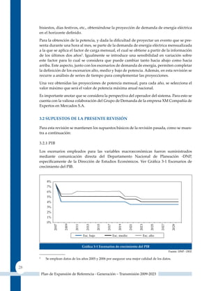 bisiestos, días festivos, etc., obteniéndose la proyección de demanda de energía eléctrica
     en el horizonte definido.
     Para la obtención de la potencia, y dada la dificultad de proyectar un evento que se pre-
     senta durante una hora al mes, se parte de la demanda de energía eléctrica mensualizada
     a la que se aplica el factor de carga mensual, el cual se obtiene a partir de la información
     de los últimos dos años5. Igualmente se introduce una sensibilidad en variación sobre
     este factor para lo cual se considera que puede cambiar tanto hacia abajo como hacia
     arriba. Este aspecto, junto con los escenarios de demanda de energía, permiten completar
     la definición de los escenarios alto, medio y bajo de potencia. Además, en esta revisión se
     recurre a análisis de series de tiempo para complementar las proyecciones.
     una vez obtenidas las proyecciones de potencia mensual, para cada año, se selecciona el
     valor máximo que será el valor de potencia máxima anual nacional.
     Es importante anotar que se considera la perspectiva del operador del sistema. Para esto se
     cuenta con la valiosa colaboración del Grupo de Demanda de la empresa XM Compañía de
     Expertos en Mercados S.A.


     3.2 suPuesTos de la PresenTe reVIsIón

     Para esta revisión se mantienen los supuestos básicos de la revisión pasada, como se mues-
     tra a continuación:

     3.2.1 PIB

     Los escenarios empleados para las variables macroeconómicas fueron suministrados
     mediante comunicación directa del Departamento Nacional de Planeación -DNP,
     específicamente de la Dirección de Estudios Económicos. Ver Gráfica 3‑1 Escenarios de
     crecimiento del PIB.




                                   Gráfica 3‑1 escenarios de crecimiento del PIB
                                                                                              Fuente: DNP - DEE

     5
           Se emplean datos de los años 2005 y 2006 por asegurar una mejor calidad de los datos.

28
         Plan de Expansión de Referencia - Generación – Transmisión 2009-2023
 
