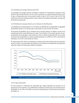 3.2.2 Pérdidas de energía eléctrica del sTn

Las pérdidas de energía eléctrica asociadas al Sistema de Transmisión Nacional (vistas
desde el lado de baja tensión o de las ventas) mantienen su comportamiento histórico, por
lo que se disminuyen para los escenarios medio y bajo a 2.4% y para el alto al 2.5% del
total de las ventas de energía eléctrica. Estos valores se mantienen constantes a lo largo del
horizonte de proyección.

3.2.3 Pérdidas de energía eléctrica en el sistema de distribución

Las pérdidas de energía eléctrica en el sistema de distribución corresponden al agregado
de pérdidas técnicas y no técnicas que se presentan en estos niveles de tensión.

El escenario de pérdidas, que se mantiene de la revisión anterior, se obtiene a partir de la
actualización de las series históricas de ventas. En la Gráfica 3‑2 se puede apreciar el com-
portamiento de las pérdidas vistas desde las ventas y desde la demanda. De esta revisión
se aprecia que las pérdidas se estiman preliminarmente en el 2007 en 13.0% vista desde la
demanda, y en 16.5% vistas desde las ventas.

Se asumió que estos valores se mantienen constantes para todo el horizonte de pronóstico
de esta revisión. Los porcentajes de pérdidas en los sistemas de distribución son aplicados
sobre los valores de ventas que arrojan los modelos.




             Gráfica 3‑2 Comportamiento histórico de las pérdidas de energía eléctrica
                                                                                         Fuente: SUI


3.2.4 Cargas especiales

En esta revisión se mantienen las demandas por cargas especiales de acuerdo con la
perspectiva de los agentes y la posibilidad de satisfacer la demanda con la infraestructura
disponible. Es así como en la tabla se muestra la demanda para el horizonte de pronóstico.
Ver Tabla 3-1.

                                                                                                       29
                                                                        Proyecciones nacionales
 