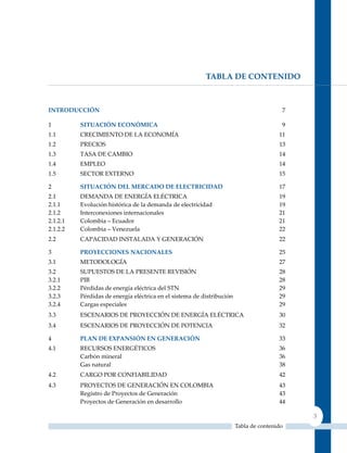 tAbLA DE contEnIDo



IntroDUccIón                                                                             7

1         SItUAcIón EconóMIcA                                                            9
1.1       CRECIMIENTO DE LA ECONOMíA                                                    11
1.2       PRECIOS                                                                       13
1.3       TASA DE CAMBIO                                                                14
1.4       EMPLEO                                                                        14
1.5       SECTOR EXTERNO                                                                15

2         SItUAcIón DEL MErcADo DE ELEctrIcIDAD                                         17
2.1       DEMANDA DE ENERGíA ELéCTRICA                                                  19
2.1.1     Evolución histórica de la demanda de electricidad                             19
2.1.2     Interconexiones internacionales                                               21
2.1.2.1   Colombia – Ecuador                                                            21
2.1.2.2   Colombia – Venezuela                                                          22
2.2       CAPACIDAD INSTALADA y GENERACIóN                                              22

3         ProYEccIonES nAcIonALES                                                       25
3.1       METODOLOGíA                                                                   27
3.2       SuPuESTOS DE LA PRESENTE REVISIóN                                             28
3.2.1     PIB                                                                           28
3.2.2     Pérdidas de energía eléctrica del STN                                         29
3.2.3     Pérdidas de energía eléctrica en el sistema de distribución                   29
3.2.4     Cargas especiales                                                             29
3.3       ESCENARIOS DE PROyECCIóN DE ENERGíA ELéCTRICA                                 30
3.4       ESCENARIOS DE PROyECCIóN DE POTENCIA                                          32

4         PLAn DE ExPAnSIón En GEnErAcIón                                               33
4.1       RECuRSOS ENERGéTICOS                                                          36
          Carbón mineral                                                                36
          Gas natural                                                                   38
4.2       CARGO POR CONFIABILIDAD                                                       42
4.3       PROyECTOS DE GENERACIóN EN COLOMBIA                                           43
          Registro de Proyectos de Generación                                           43
          Proyectos de Generación en desarrollo                                         44

                                                                                             3
                                                                        Tabla de contenido
 