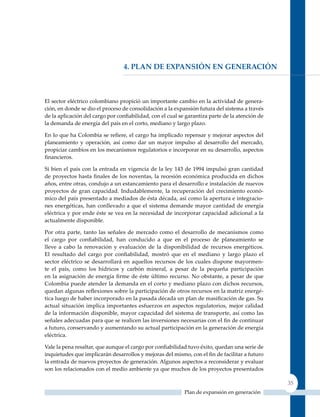 4. Plan de exPansIón en GeneraCIón



El sector eléctrico colombiano propició un importante cambio en la actividad de genera-
ción, en donde se dio el proceso de consolidación a la expansión futura del sistema a través
de la aplicación del cargo por confiabilidad, con el cual se garantiza parte de la atención de
la demanda de energía del país en el corto, mediano y largo plazo.

En lo que ha Colombia se refiere, el cargo ha implicado repensar y mejorar aspectos del
planeamiento y operación, así como dar un mayor impulso al desarrollo del mercado,
propiciar cambios en los mecanismos regulatorios e incorporar en su desarrollo, aspectos
financieros.

Si bien el país con la entrada en vigencia de la ley 143 de 1994 impulsó gran cantidad
de proyectos hasta finales de los noventas, la recesión económica producida en dichos
años, entre otras, condujo a un estancamiento para el desarrollo e instalación de nuevos
proyectos de gran capacidad. Indudablemente, la recuperación del crecimiento econó-
mico del país presentado a mediados de ésta década, así como la apertura e integracio-
nes energéticas, han conllevado a que el sistema demande mayor cantidad de energía
eléctrica y por ende éste se vea en la necesidad de incorporar capacidad adicional a la
actualmente disponible.

Por otra parte, tanto las señales de mercado como el desarrollo de mecanismos como
el cargo por confiabilidad, han conducido a que en el proceso de planeamiento se
lleve a cabo la renovación y evaluación de la disponibilidad de recursos energéticos.
El resultado del cargo por confiabilidad, mostró que en el mediano y largo plazo el
sector eléctrico se desarrollará en aquellos recursos de los cuales dispone mayormen-
te el país, como los hídricos y carbón mineral, a pesar de la pequeña participación
en la asignación de energía firme de éste último recurso. No obstante, a pesar de que
Colombia puede atender la demanda en el corto y mediano plazo con dichos recursos,
quedan algunas reflexiones sobre la participación de otros recursos en la matriz energé-
tica luego de haber incorporado en la pasada década un plan de masificación de gas. Su
actual situación implica importantes esfuerzos en aspectos regulatorios, mejor calidad
de la información disponible, mayor capacidad del sistema de transporte, así como las
señales adecuadas para que se realicen las inversiones necesarias con el fin de continuar
a futuro, conservando y aumentando su actual participación en la generación de energía
eléctrica.

Vale la pena resaltar, que aunque el cargo por confiabilidad tuvo éxito, quedan una serie de
inquietudes que implicarán desarrollos y mejoras del mismo, con el fin de facilitar a futuro
la entrada de nuevos proyectos de generación. Algunos aspectos a reconsiderar y evaluar
son los relacionados con el medio ambiente ya que muchos de los proyectos presentados

                                                                                                 35
                                                            Plan de expansión en generación
 