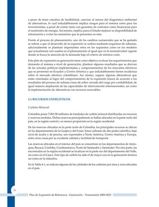 a pesar de tener estudios de factibilidad, carecían al menos del diagnóstico ambiental
     de alternativas, lo cual indudablemente implica riesgos para el sistema como para los
     inversionistas, a pesar de contar tanto con garantías de contratos como financieras para
     el suministro de energía. Así mismo, implica para el Estado mejorar su disponibilidad de
     información y evitar las asimetrías que se presenten en ésta.

     Frente al proceso de planeamiento, uno de los cambios sustanciales que se ha gestado
     se refiere a que el desarrollo de la expansión se realiza mediante esquemas de subastas,
     adicionalmente se plantean importantes retos en los supuestos como en los modelos
     que actualmente son usados en el planeamiento al igual que en la normatividad vigente
     donde se busca la atención de la demanda bajo el criterio de mínimo costo.

     Este plan de expansión en generación tiene como objetivo evaluar los requerimientos que
     demanda el sistema a nivel de generación, plantear algunos resultados que se derivan
     de las actuales políticas implementadas y comportamientos de los mercados eléctricos
     que se presentan en Ecuador y Centro América y que indudablemente tienen incidencia
     sobre el mercado eléctrico colombiano. Así mismo, sugiere algunas alternativas que
     están orientadas al logro del comportamiento de la expansión futura de acuerdo a los
     resultados del proceso de subasta como de sobre cerrado del cargo por confiabilidad, de
     igual manera ampliación de las capacidades de interconexión internacionales, así como
     la implementación de alternativas con recursos renovables.


     4.1 reCursos enerGéTICos

     carbón Mineral

     Colombia posee 7,063.58 millones de toneladas de carbón mineral distribuidas en recursos
     y reservas medidas. Dichas reservas principalmente se hallan ubicadas en la parte norte del
     país, en la región central y en menor proporción en la región occidental.

     De las reservas ubicadas en la parte norte de Colombia, los principales recursos se ubican
     en los departamentos de la Guajira y del Cesar. Estos carbones de alto poder calorífico, bajo
     nivel de azufre y de precios, son exportados a Norte América, Centro América y Europa,
     entre otras cosas por su excelente calidad y facilidad de transporte.

     Las reservas ubicadas en el interior del país se concentran en los departamentos de Antio-
     quia, Boyacá, Córdoba, Cundinamarca, Norte de Santander y Santander. Por otra parte, las
     encontradas en la región occidental se localizan en la parte sur del departamento del Valle,
     así como en el Cauca. Este tipo de carbón ha sido el de mayor uso en la generación térmica
     así como en la industria.

     En la Tabla 4-1, se indican algunas de las calidades de los carbones por área y zona ubicadas
     en el país.




36
      Plan de Expansión de Referencia - Generación – Transmisión 2009-2023
 