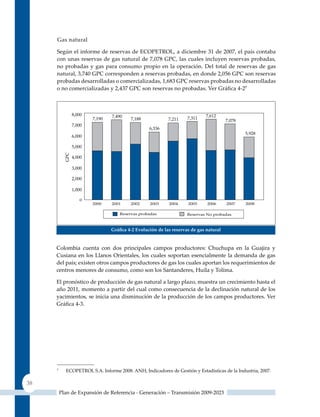 Gas natural

     Según el informe de reservas de ECOPETROL, a diciembre 31 de 2007, el país contaba
     con unas reservas de gas natural de 7,078 GPC, las cuales incluyen reservas probadas,
     no probadas y gas para consumo propio en la operación. Del total de reservas de gas
     natural, 3,740 GPC corresponden a reservas probadas, en donde 2,056 GPC son reservas
     probadas desarrolladas o comercializadas, 1,683 GPC reservas probadas no desarrolladas
     o no comercializadas y 2,437 GPC son reservas no probadas. Ver Gráfica 4‑27




                               Gráfica 4‑2 evolución de las reservas de gas natural


     Colombia cuenta con dos principales campos productores: Chuchupa en la Guajira y
     Cusiana en los Llanos Orientales, los cuales soportan esencialmente la demanda de gas
     del país; existen otros campos productores de gas los cuales aportan los requerimientos de
     centros menores de consumo, como son los Santanderes, Huila y Tolima.

     El pronóstico de producción de gas natural a largo plazo, muestra un crecimiento hasta el
     año 2011, momento a partir del cual como consecuencia de la declinación natural de los
     yacimientos, se inicia una disminución de la producción de los campos productores. Ver
     Gráfica 4‑3.




     7
           ECOPETROL S.A. Informe 2008. ANH, Indicadores de Gestión y Estadísticas de la Industria, 2007.

38
         Plan de Expansión de Referencia - Generación – Transmisión 2009-2023
 