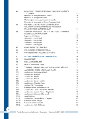 4.4         DEMANDA y OFERTA DE ENERGíA EN CENTRO AMéRICA
                y ECuADOR                                                    45
                Demanda de energía en Centro América                         46
                Demanda de energía en Ecuador                                46
                Ofertas y proyectos de generación en Ecuador                 47
                Proyectos de generación en Centro América y Perú             48
    4.5         COMPORTAMIENTO DE LA GENERACIóN EN
                COLOMBIA CONSIDERANDO SOLO PROyECTOS
                DEL CARGO POR CONFIABILIDAD                                  51
    4.6         VISIóN DE MEDIANO y LARGO PLAzO EN LA EXPANSIóN
                EN GENERACIóN COLOMBIA                                       53
                Supuestos principales                                        55
                Alternativa y estrategia 1                                   55
                Alternativa y estrategia 2                                   60
                Alternativa y estrategia 3                                   62
                Alternativa y estrategia 4                                   64
    4.7         CONSuMO DE GAS NATuRAL                                       65
    4.8         CONSuMO DE CARBóN MINERAL                                    66
    4.9         CONCLuSIONES y RECOMENDACIONES                               68

    5           PLAn DE ExPAnSIón En trAnSMISIón                             69
    5.1         ELABORACIóN                                                  72
    5.2         EXPANSIóN DEFINIDA                                           73
    5.3         DIAGNóSTICO STN y STR                                        74
    5.4         VISIóN DE LARGO PLAzO – REquERIMIENTOS AñO 2023              77
    5.5         ANÁLISIS DE CORTO y MEDIANO PLAzO                            80
    5.5.1       Análisis área Antioquia – Chocó                              80
    5.5.2       Análisis área Atlántico                                      84
    5.5.3       Análisis área Bogotá                                         86
    5.5.4       Análisis área Bolívar                                        89
    5.5.5       Análisis área Cauca – Nariño                                 90
    5.5.6       Análisis área Córdoba – Sucre                                92
    5.5.7       Análisis STR Cerromatoso                                     92
    5.5.7.1     Conexión central térmica Gecelca 3                           93
    5.5.8       Análisis área Caldas – Risaralda – quindío                   93
    5.5.9       Análisis área Guajira – Cesar – Magdalena                    97
    5.5.9.1     Análisis conexión central Termocol                           98
    5.5.10      Área Nordeste                                               100
    5.5.11      Análisis área Tolima – Huila – Caquetá                      103
    5.5.11.1    Conexión central Amoyá                                      103
    5.5.11.2    Conexión central Cucuana                                    104
    5.5.12      Análisis área Valle del Cauca                               105

4
     Plan de Expansión de Referencia - Generación – Transmisión 2009-2023
 
