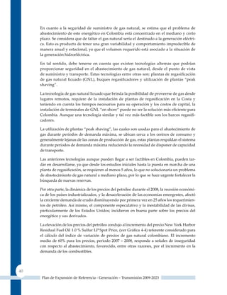 En cuanto a la seguridad de suministro de gas natural, se estima que el problema de
     abastecimiento de este energético en Colombia está concentrado en el mediano y corto
     plazo. Se considera que de faltar el gas natural sería el destinado a la generación eléctri-
     ca. Esto es producto de tener una gran variabilidad y comportamiento impredecible de
     manera anual y estacional, ya que el volumen requerido está asociado a la situación de
     la generación hidroeléctrica.

     En tal sentido, debe tenerse en cuenta que existen tecnologías alternas que podrían
     proporcionar seguridad en el abastecimiento de gas natural, desde el punto de vista
     de suministro y transporte. Estas tecnologías entre otras son: plantas de regasificación
     de gas natural licuado (GNL), buques regasificadores y utilización de plantas “peak
     shaving”.

     La tecnología de gas natural licuado que brinda la posibilidad de proveerse de gas desde
     lugares remotos, requiere de la instalación de plantas de regasificación en la Costa y
     teniendo en cuenta los tiempos necesarios para su operación y los costos de capital, la
     instalación de terminales de GNL “on shore” puede no ser la solución más eficiente para
     Colombia. Aunque una tecnología similar y tal vez más factible son los barcos regasifi-
     cadores.

     La utilización de plantas “peak shaving”, las cuales son usadas para el abastecimiento de
     gas durante períodos de demanda máxima, se ubican cerca a los centros de consumo y
     generalmente lejanas de las zonas de producción de gas, estas plantas respaldan el sistema
     durante períodos de demanda máxima reduciendo la necesidad de disponer de capacidad
     de transporte.

     Las anteriores tecnologías aunque pueden llegar a ser factibles en Colombia, pueden tar-
     dar en desarrollarse, ya que desde los estudios iníciales hasta la puesta en marcha de una
     planta de regasificación, se requieren al menos 5 años, lo que no solucionaría un problema
     de abastecimiento de gas natural a mediano plazo, por lo que se hace urgente fortalecer la
     búsqueda de nuevas reservas.

     Por otra parte, la dinámica de los precios del petróleo durante el 2008, la recesión económi-
     ca de los países industrializados, y la desaceleración de las economías emergentes, afectó
     la creciente demanda de crudo disminuyendo por primera vez en 25 años los requerimien-
     tos de petróleo. Así mismo, el componente especulativo y la inestabilidad de las divisas,
     particularmente de los Estados unidos; incidieron en buena parte sobre los precios del
     energético y sus derivados.

     La elevación de los precios del petróleo condujo al incremento del precio New York Harbor
     Residual Fuel Oil 1.0 % Sulfur LP Spot Price, (ver Gráfica 4‑4) referente considerado para
     el cálculo del índice de variación de precios de gas natural colombiano. El incremento
     medio de 60% para los precios, periodo 2007 – 2008, responde a señales de inseguridad
     con respecto al abastecimiento, favorecido, entre otras razones, por el incremento en la
     demanda de los combustibles.




40
      Plan de Expansión de Referencia - Generación – Transmisión 2009-2023
 