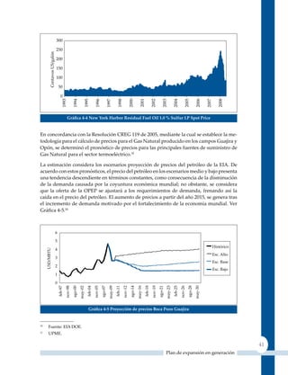 Gráfica 4‑4 new York Harbor residual Fuel oil 1.0 % sulfur lP spot Price


En concordancia con la Resolución CREG 119 de 2005, mediante la cual se establece la me-
todología para el cálculo de precios para el Gas Natural producido en los campos Guajira y
Opón, se determinó el pronóstico de precios para las principales fuentes de suministro de
Gas Natural para el sector termoeléctrico.10

La estimación considera los escenarios proyección de precios del petróleo de la EIA. De
acuerdo con estos pronósticos, el precio del petróleo en los escenarios medio y bajo presenta
una tendencia descendiente en términos constantes, como consecuencia de la disminución
de la demanda causada por la coyuntura económica mundial; no obstante, se considera
que la oferta de la OPEP se ajustará a los requerimientos de demanda, frenando así la
caída en el precio del petróleo. El aumento de precios a partir del año 2015, se genera tras
el incremento de demanda motivado por el fortalecimiento de la economía mundial. Ver
Gráfica 4‑5.11




                        Gráfica 4‑5 Proyección de precios Boca Pozo Guajira


10
     Fuente: EIA DOE.
11
     uPME.

                                                                                                 41
                                                               Plan de expansión en generación
 