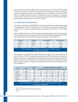 A través del Decreto 2687 de 2008, modificado parcialmente por el Decreto 4670 de 2008,
     el Gobierno Nacional estableció los instrumentos necesarios para asegurar el abasteci-
     miento nacional de gas natural. En cumplimiento de lo establecido en el artículo 12 del
     Decreto, la uPME elaborará un plan de abastecimiento para el suministro y transporte
     de gas natural a 10 años, con el fin de orientar las decisiones de los agentes y del estado
     para asegurar la satisfacción de la demanda nacional.

     4.2 CarGo Por ConFIaBIlIdad

     Con el fin de garantizar la disponibilidad de recursos para abastecer la demanda de energía
     en condiciones de escasez, se introdujo uno de los objetivos del cargo por confiabilidad,
     que bajo el nuevo esquema, significó asegurar la expansión del sistema en cuanto a gene-
     ración.
     Según el diseño del cargo, se realizó la primera subasta de energía, en la cual se asignaron
     a través de obligaciones de energía firme ‑OEF‑ 3,008.88 GWh para el periodo 2012 – 2013,
     estas obligaciones fueron asignadas a las siguientes plantas. Ver la Tabla 4-3.12

                   Proyecto                 recurso               capacidad mW                 oeF GWh ‑ año
                  Gecelca 3                Carbón                          150                      1,116.90
                  Termocol                 Fuel oil                       201.6                     1,677.71
                  Amoya                    Hidro                             78                       214.27
                  Total                                                   429.6                     3,008.88
                        Tabla 4‑3 obligaciones de energía Firme en la primera subasta de energía
                                              del Cargo por Confiabilidad


     Para plantas con un período de construcción mayor a cuatro años y que podrían entrar
     entre el 2014 y el 2018, se implementó el mecanismo GPPS, generación con periodo de
     planeación superior. La asignación de la obligación de energía firme, OEF, para las plantas
     GPPS se realizó para un periodo de 20 años a partir del año en que fue asignada la primera
     OEF del respectivo proyecto. Bajo este esquema hasta el 2018 entrarán las siguientes plan-
     tas. Ver Tabla 4-4.13


                                           capacidad                 obligación de energía firme GWh‑año
            Proyecto          recurso
                                             mW          2014‑2015     2015‑2016   2016‑2017   2017‑2018   2018‑2019
          Cucuana              Hidro             60         49            50          50          50             50
          Miel II              Hidro          135.2        183           184         184         184            184
          El quimbo            Hidro           396         400           850        1,350       1,650          1,650
          Sogamoso             Hidro           800         400           800        1,550       2,300          2,350
          Porce IV             Hidro           400           --          321         641         962            962
          Pescadero            Hidro          1,200          --            --          --          --          1,085
          Total                            2,991.20       1,032         2,205       3,775       5,146          6,281
                      Tabla 4‑4 obligaciones de energía Firme a través del proceso de sobre cerrado
                                              del Cargo por Confiabilidad


     12
           Datos tomados de XM Los Expertos en Mercados.
     13
           Ibídem.

42
      Plan de Expansión de Referencia - Generación – Transmisión 2009-2023
 
