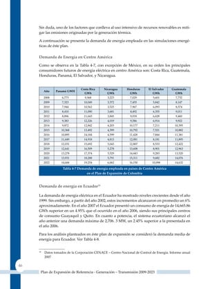 Sin duda, uno de los factores que conlleva al uso intensivo de recursos renovables es miti-
     gar las emisiones originadas por la generación térmica.

     A continuación se presenta la demanda de energía empleada en las simulaciones energé-
     ticas de éste plan.

     Demanda de Energía en centro América

     Como se observa en la Tabla 4-7, con excepción de México, en su orden los principales
     consumidores futuros de energía eléctrica en centro América son: Costa Rica, Guatemala,
     Honduras, Panamá, El Salvador, y Nicaragua.


                                 costa rica    nicaragua      Honduras      el salvador    Guatemala
          Año    Panamá GWH
                                   GWh           GWh           GWh             GWh           GWh
          2008       6,773         9,568          3,223         7,029          5,601         7,732
          2009       7,323         10,049         3,372         7,455          5,842         8,147
          2010       7,944         10,562         3,525         7,967          6,093         8,574
          2011       8,410         11,090         3,681         8,492          6,355         9,011
          2012       8,896         11,643         3,845         9,018          6,628         9,460
          2013       9,383         12,226         4,019         9,586          6,914         9,922
          2014       9,872         12,842         4,203         10,177         7,211         10,395
          2015      10,368         13,492         4,399         10,792         7,521         10,882
          2016      10,895         14,184         4,599         11,428         7,844         11,381
          2017      11,449         14,918         4,813         12,081         8,181         11,895
          2018      12,031         15,692         5,043         12,807         8,533         12,422
          2019      12,641         16,509         5,278         13,608         8,901         12,963
          2020      13,278         17,374         5,529         14,443         9,283         13,520
          2021      13,931         18,288         5,791         15,311         9,682         14,076
          2022      14,606         19,254         6,062         16,150        10,098         14,632

                     Tabla 4‑7 demanda de energía empleada en países de Centro américa
                                   en el Plan de expansión de Colombia



     Demanda de energía en Ecuador14

     La demanda de energía eléctrica en el Ecuador ha mostrado niveles crecientes desde el año
     1999. Sin embargo, a partir del año 2002, estos incrementos alcanzaron en promedio un 6%
     aproximadamente. En el año 2007 el Ecuador presentó un consumo de energía de 14,665.86
     GWh superior en un 4.95% que el ocurrido en el año 2006, siendo sus principales centros
     de consumo Guayaquil y quito. En cuanto a potencia, el sistema ecuatoriano alcanzó el
     año anterior una demanda máxima de 2,706. 3 MW, un 2.45% superior a la presentada en
     el año 2006.

     Para los análisis planteados en éste plan de expansión se consideró la demanda media de
     energía para Ecuador. Ver Tabla 4-8.


     14
          Datos tomados de la Corporación CENACE – Centro Nacional de Control de Energía. Informe anual
          2007

46
      Plan de Expansión de Referencia - Generación – Transmisión 2009-2023
 